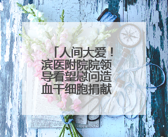 人间大爱！滨医附院院领导看望慰问造血干细胞捐献者张云云
