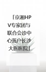 京湘HPV专家团与联合会诊中心落户长沙大医医院