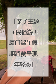 亲子主题+民俗游！厦门端午假期消费呈现年轻态