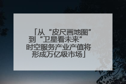 从“皮尺画地图”到“卫星看未来” 时空服务产业产值将形成万亿级市场