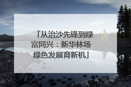 从治沙先锋到绿富同兴：新华林场绿色发展育新机