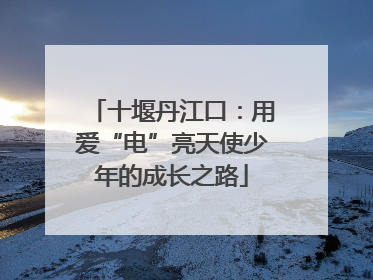 十堰丹江口：用爱“电”亮天使少年的成长之路