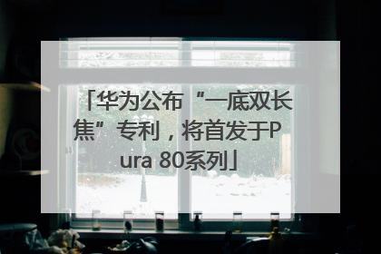 华为公布“一底双长焦”专利，将首发于Pura 80系列