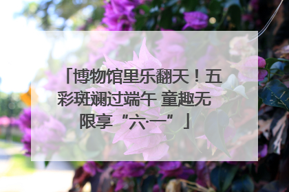 博物馆里乐翻天！五彩斑斓过端午 童趣无限享“六·一”