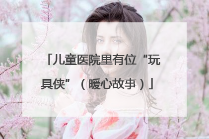 儿童医院里有位“玩具侠”（暖心故事）