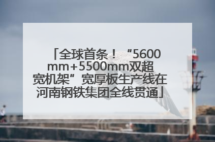 全球首条！“5600mm+5500mm双超宽机架”宽厚板生产线在河南钢铁集团全线贯通