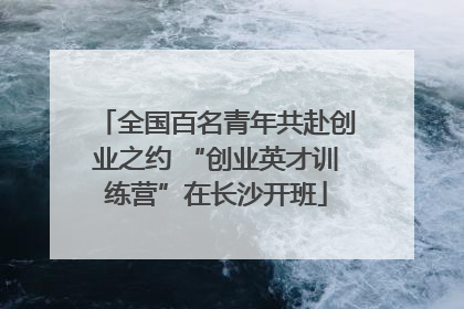 全国百名青年共赴创业之约 “创业英才训练营”在长沙开班