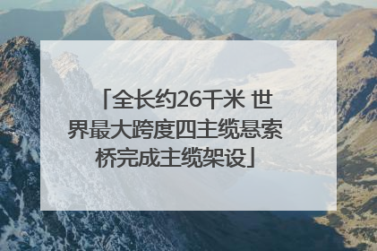 全长约26千米 世界最大跨度四主缆悬索桥完成主缆架设