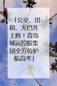 公交、出租、大巴齐上阵！青岛城运控股集团全方位护航高考