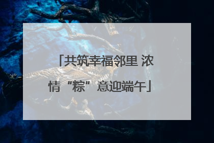 共筑幸福邻里 浓情“粽”意迎端午