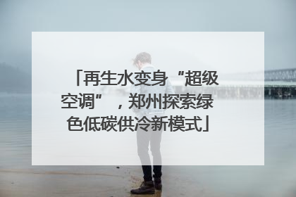 再生水变身“超级空调”，郑州探索绿色低碳供冷新模式