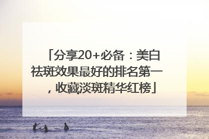 分享20+必备：美白祛斑效果最好的排名第一，收藏淡斑精华红榜