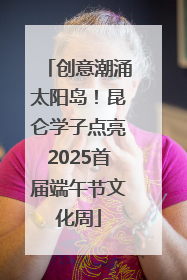 创意潮涌太阳岛！昆仑学子点亮2025首届端午节文化周