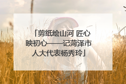 剪纸绘山河 匠心映初心——记菏泽市人大代表杨秀玲