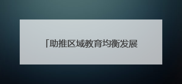 助推区域教育均衡发展 谱写城乡教育新篇章