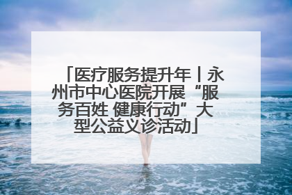 医疗服务提升年丨永州市中心医院开展“服务百姓 健康行动”大型公益义诊活动