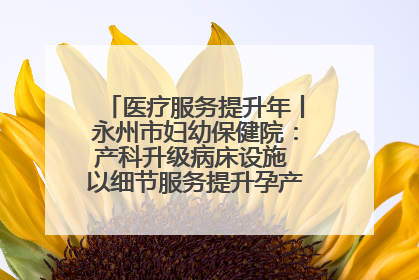 医疗服务提升年丨永州市妇幼保健院：产科升级病床设施 以细节服务提升孕产妇就医体验