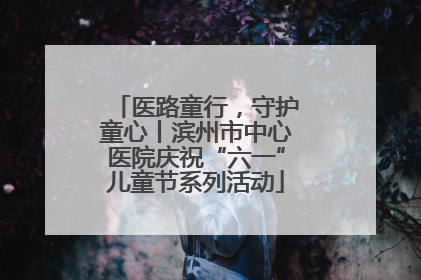 医路童行，守护童心丨滨州市中心医院庆祝“六一”儿童节系列活动