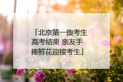 北京第一拨考生高考结束 亲友手捧鲜花迎接考生