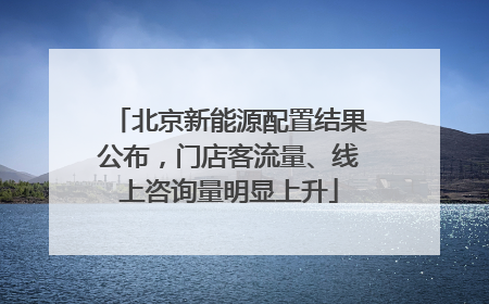 北京新能源配置结果公布，门店客流量、线上咨询量明显上升