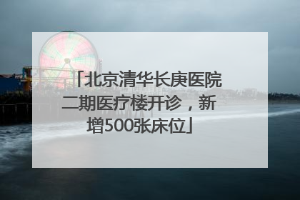 北京清华长庚医院二期医疗楼开诊，新增500张床位