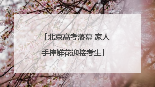 北京高考落幕 家人手捧鲜花迎接考生
