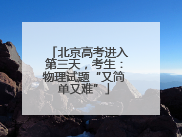 北京高考进入第三天，考生：物理试题“又简单又难”
