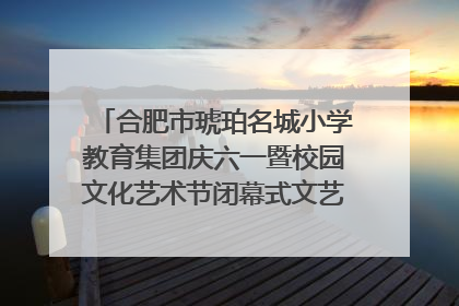 合肥市琥珀名城小学教育集团庆六一暨校园文化艺术节闭幕式文艺汇演圆满举行
