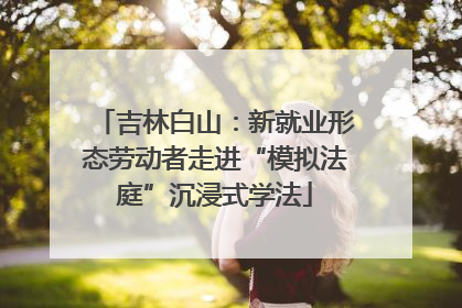 吉林白山：新就业形态劳动者走进“模拟法庭”沉浸式学法