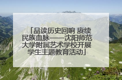 品读历史回响 赓续民族血脉——沈阳师范大学附属艺术学校开展学生主题教育活动
