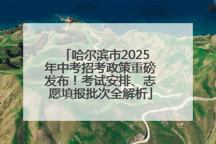 哈尔滨市2025年中考招考政策重磅发布！考试安排、志愿填报批次全解析