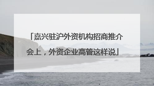 嘉兴驻沪外资机构招商推介会上，外资企业高管这样说
