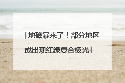 地磁暴来了！部分地区或出现红绿复合极光