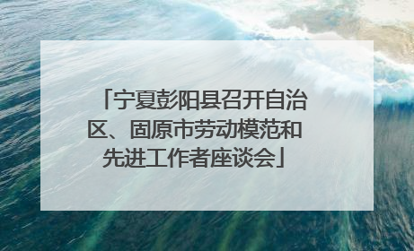 宁夏彭阳县召开自治区、固原市劳动模范和先进工作者座谈会