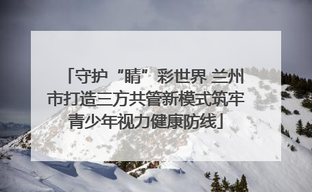 守护“睛”彩世界 兰州市打造三方共管新模式筑牢青少年视力健康防线