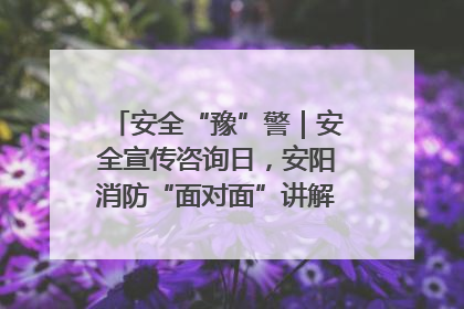 安全“豫”警｜安全宣传咨询日，安阳消防“面对面”讲解普及安全知识