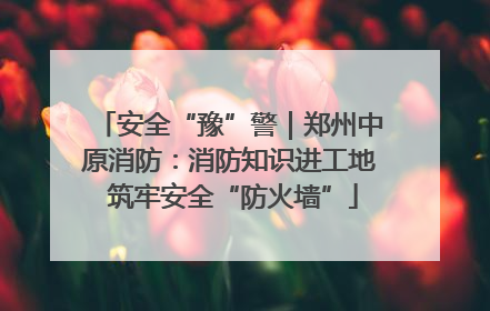 安全“豫”警｜郑州中原消防：消防知识进工地 筑牢安全“防火墙”