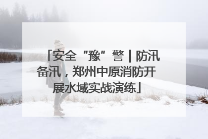 安全“豫”警｜防汛备汛，郑州中原消防开展水域实战演练