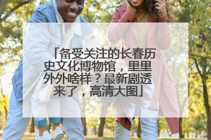 备受关注的长春历史文化博物馆，里里外外啥样？最新剧透来了，高清大图