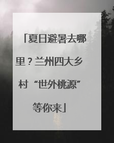夏日避暑去哪里？兰州四大乡村“世外桃源”等你来