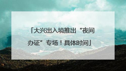 大兴出入境推出“夜间办证”专场！具体时间