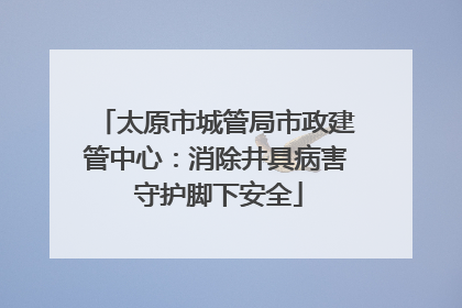 太原市城管局市政建管中心：消除井具病害 守护脚下安全