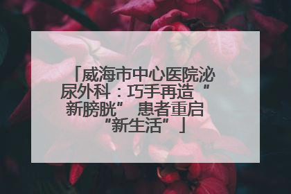 威海市中心医院泌尿外科：巧手再造“新膀胱” 患者重启“新生活”