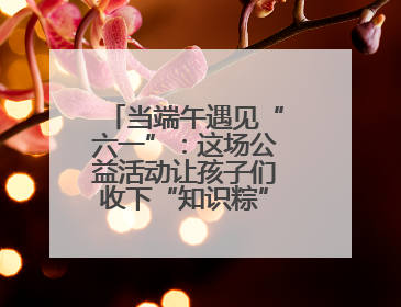 当端午遇见“六一”：这场公益活动让孩子们收下“知识粽”与“成长礼”