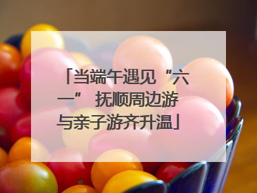 当端午遇见“六一” 抚顺周边游与亲子游齐升温