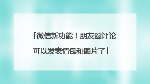 微信新功能！朋友圈评论可以发表情包和图片了