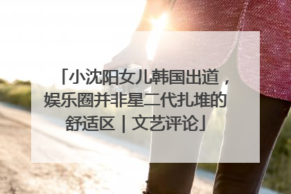小沈阳女儿韩国出道，娱乐圈并非星二代扎堆的舒适区｜文艺评论