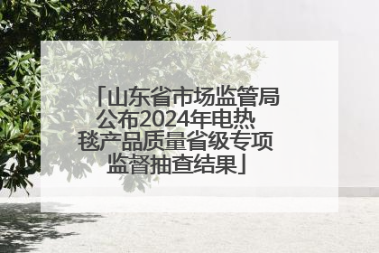 山东省市场监管局公布2024年电热毯产品质量省级专项监督抽查结果