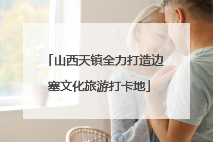 山西天镇全力打造边塞文化旅游打卡地