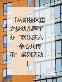 岳阳楼区童之梦幼儿园举办“欢乐庆六一·童心共传承”系列活动